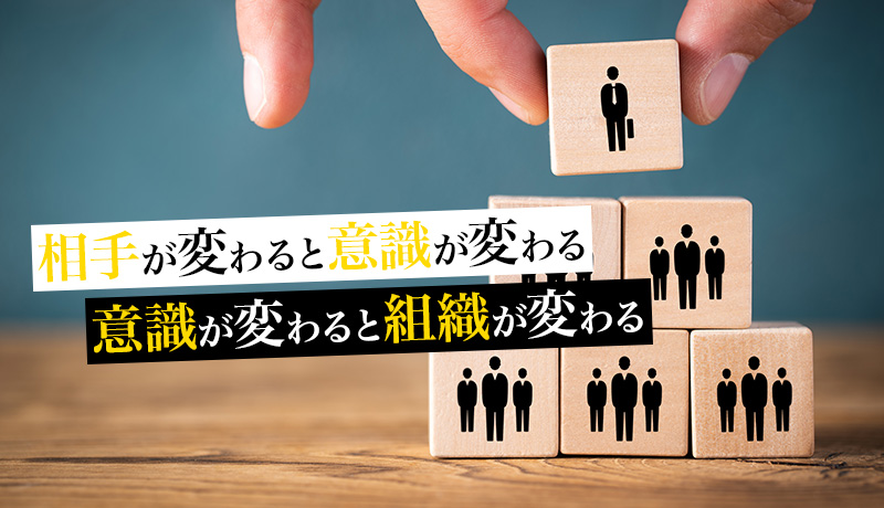 相手が変わると意識が変わる、意識が変わると組織が変わる