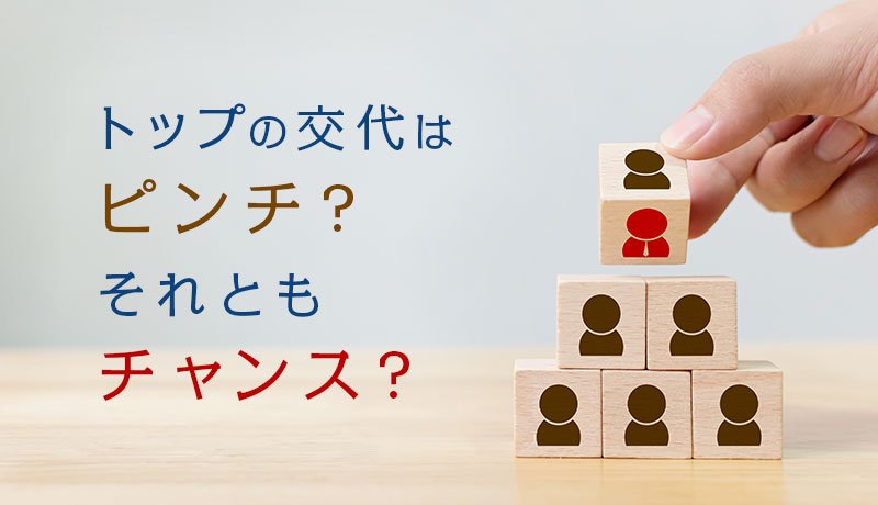 トップの交代はピンチ？それともチャンス？