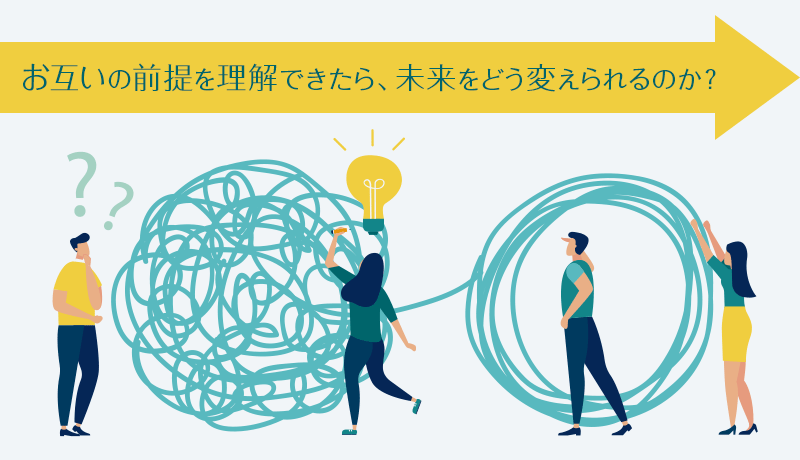 お互いの前提を理解できたら、未来をどう変えられるのか？